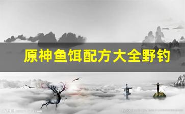 原神鱼饵配方大全野钓自制(原神鱼饵配方大全 野钓自制)