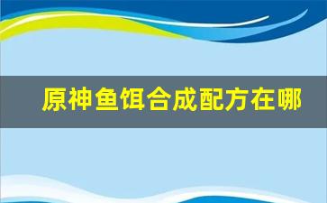 原神鱼饵合成配方在哪里(原神 鱼饵合成)