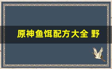 原神鱼饵配方大全 野钓自制(原神鱼饵制作方法)