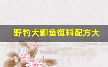 野钓大鲫鱼饵料配方大全(野钓大鲫鱼饵料配方大全视频)