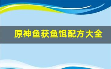原神鱼获鱼饵配方大全(原神鱼获鱼饵配方大全图)