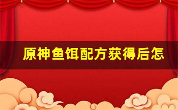 原神鱼饵配方获得后怎么制作的(原神的鱼饵怎么合成)